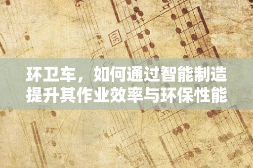 环卫车，如何通过智能制造提升其作业效率与环保性能？