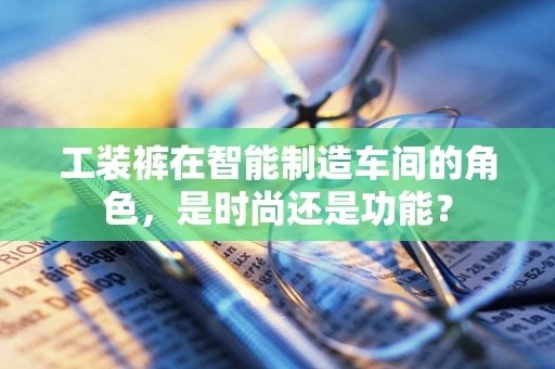 工装裤在智能制造车间的角色，是时尚还是功能？