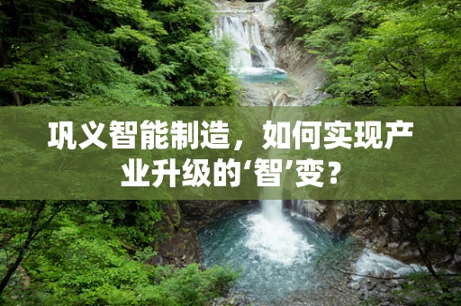 巩义智能制造，如何实现产业升级的‘智’变？