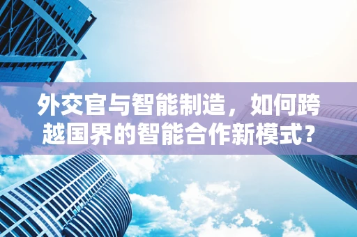 外交官与智能制造，如何跨越国界的智能合作新模式？