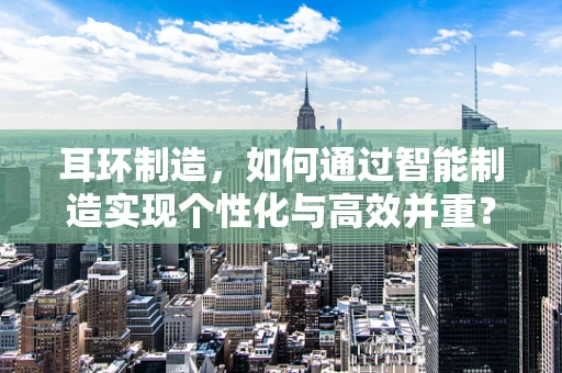 耳环制造，如何通过智能制造实现个性化与高效并重？