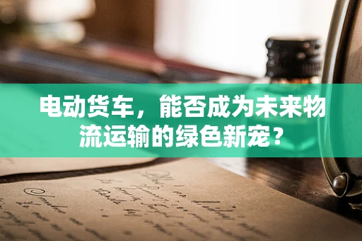 电动货车，能否成为未来物流运输的绿色新宠？
