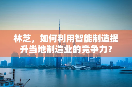 林芝，如何利用智能制造提升当地制造业的竞争力？