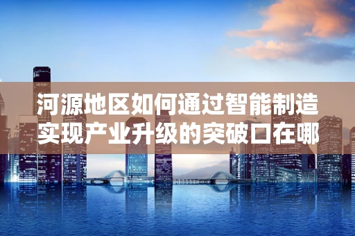 河源地区如何通过智能制造实现产业升级的突破口在哪里？