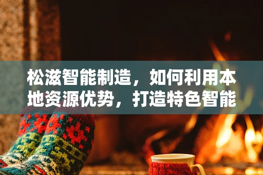 松滋智能制造，如何利用本地资源优势，打造特色智能工厂？
