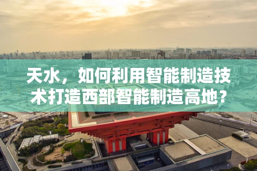 天水，如何利用智能制造技术打造西部智能制造高地？