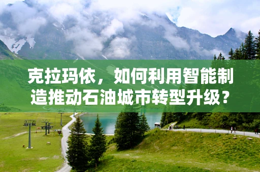 克拉玛依，如何利用智能制造推动石油城市转型升级？