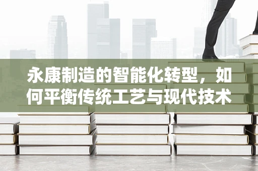 永康制造的智能化转型，如何平衡传统工艺与现代技术的融合？