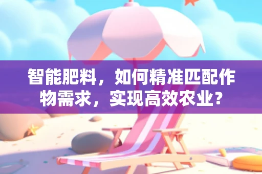 智能肥料，如何精准匹配作物需求，实现高效农业？