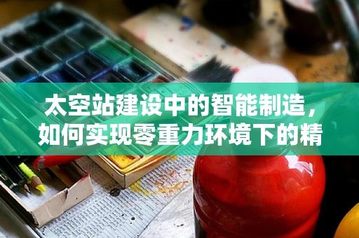 太空站建设中的智能制造，如何实现零重力环境下的精密组装？