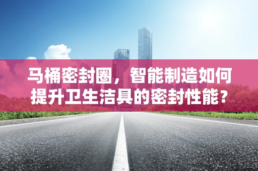 马桶密封圈，智能制造如何提升卫生洁具的密封性能？