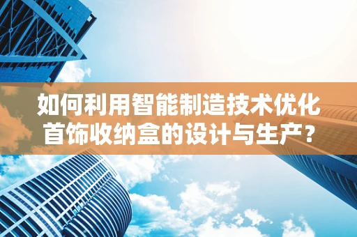如何利用智能制造技术优化首饰收纳盒的设计与生产？