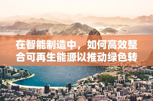 在智能制造中，如何高效整合可再生能源以推动绿色转型？