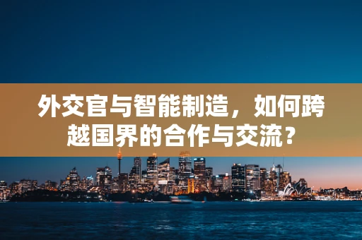 外交官与智能制造，如何跨越国界的合作与交流？