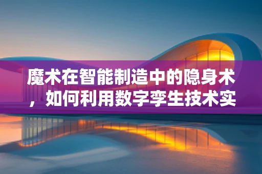 魔术在智能制造中的隐身术，如何利用数字孪生技术实现生产过程的可视化？