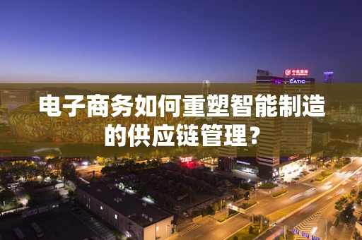 电子商务如何重塑智能制造的供应链管理？