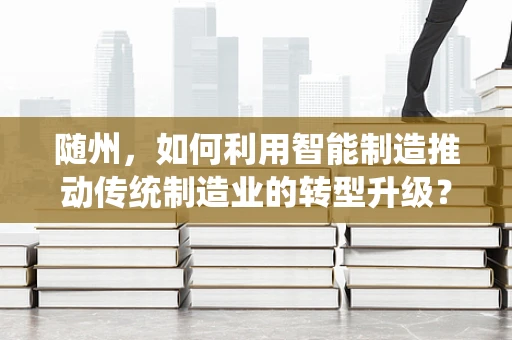 随州，如何利用智能制造推动传统制造业的转型升级？