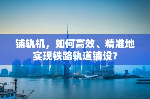 铺轨机，如何高效、精准地实现铁路轨道铺设？