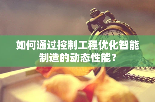如何通过控制工程优化智能制造的动态性能？
