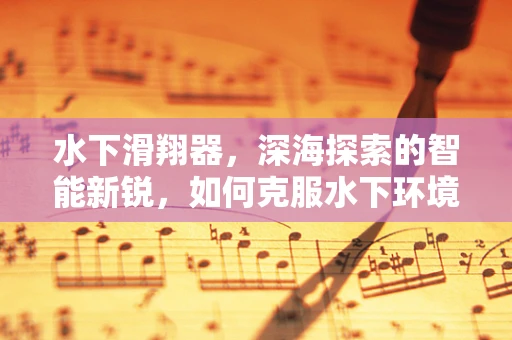 水下滑翔器，深海探索的智能新锐，如何克服水下环境挑战？