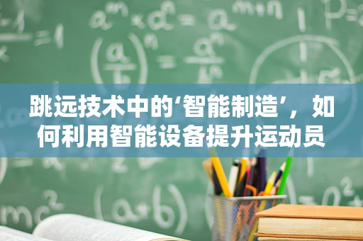 跳远技术中的‘智能制造’，如何利用智能设备提升运动员的跳跃表现？