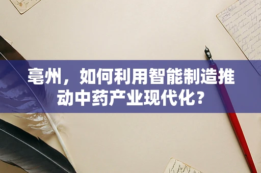 亳州，如何利用智能制造推动中药产业现代化？