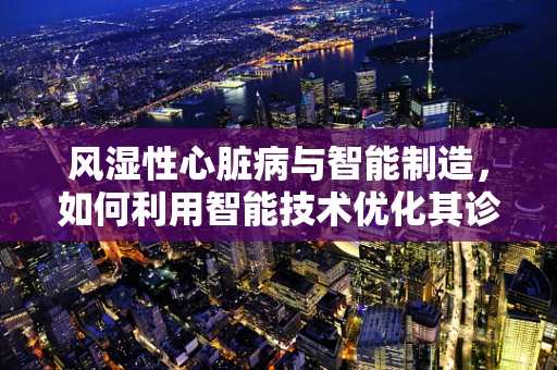 风湿性心脏病与智能制造，如何利用智能技术优化其诊断与治疗？