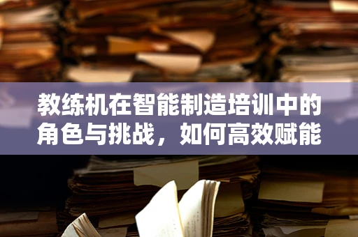 教练机在智能制造培训中的角色与挑战，如何高效赋能生产线？