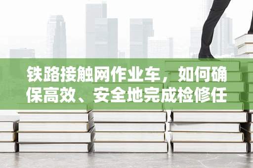 铁路接触网作业车，如何确保高效、安全地完成检修任务？