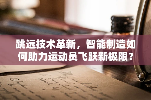 跳远技术革新，智能制造如何助力运动员飞跃新极限？
