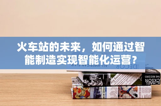 火车站的未来，如何通过智能制造实现智能化运营？