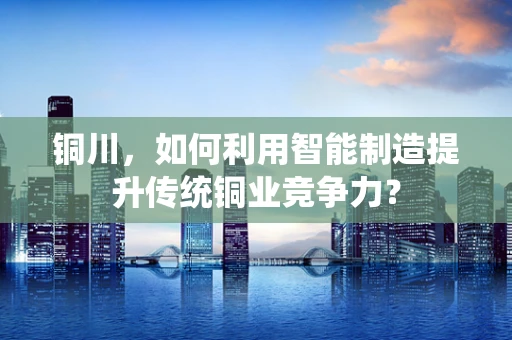 铜川，如何利用智能制造提升传统铜业竞争力？