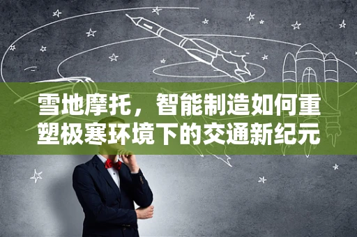 雪地摩托，智能制造如何重塑极寒环境下的交通新纪元？