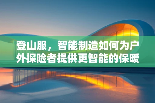 登山服，智能制造如何为户外探险者提供更智能的保暖装备？