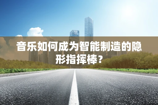 音乐如何成为智能制造的隐形指挥棒？