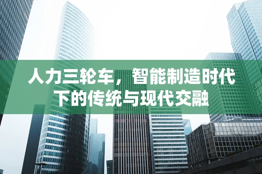 人力三轮车，智能制造时代下的传统与现代交融