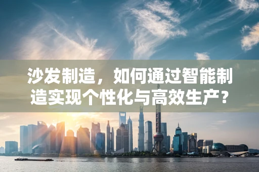 沙发制造，如何通过智能制造实现个性化与高效生产？