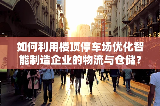 如何利用楼顶停车场优化智能制造企业的物流与仓储？