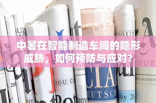 中暑在智能制造车间的隐形威胁，如何预防与应对？