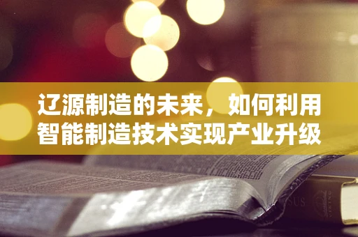 辽源制造的未来，如何利用智能制造技术实现产业升级？
