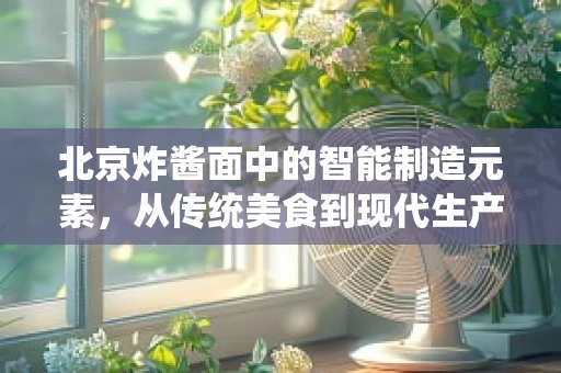 北京炸酱面中的智能制造元素，从传统美食到现代生产流程的智慧转型