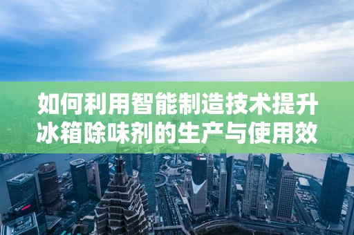 如何利用智能制造技术提升冰箱除味剂的生产与使用效率？