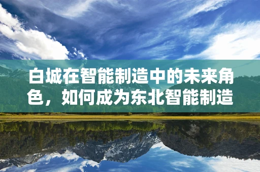 白城在智能制造中的未来角色，如何成为东北智能制造的新引擎？