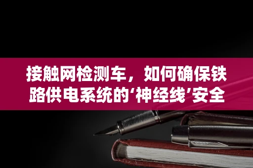 接触网检测车，如何确保铁路供电系统的‘神经线’安全无虞？