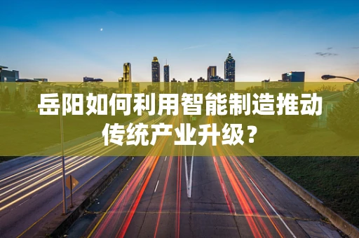岳阳如何利用智能制造推动传统产业升级？