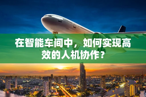 在智能车间中，如何实现高效的人机协作？