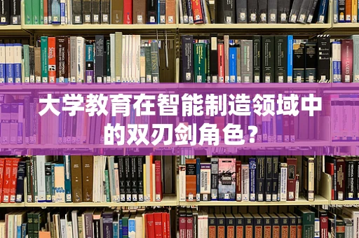 大学教育在智能制造领域中的双刃剑角色？