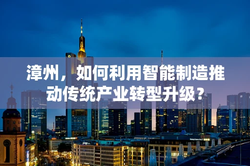漳州，如何利用智能制造推动传统产业转型升级？