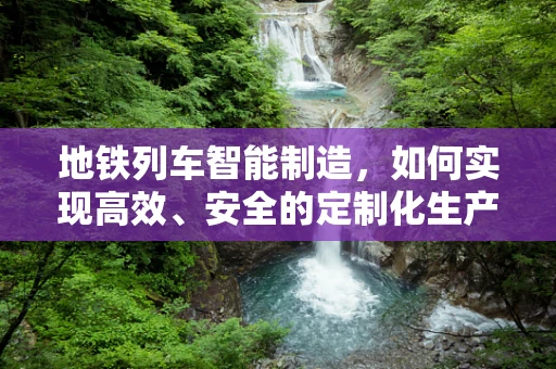 地铁列车智能制造，如何实现高效、安全的定制化生产？