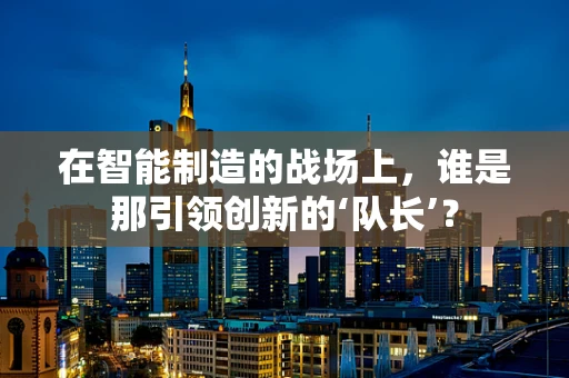在智能制造的战场上，谁是那引领创新的‘队长’？